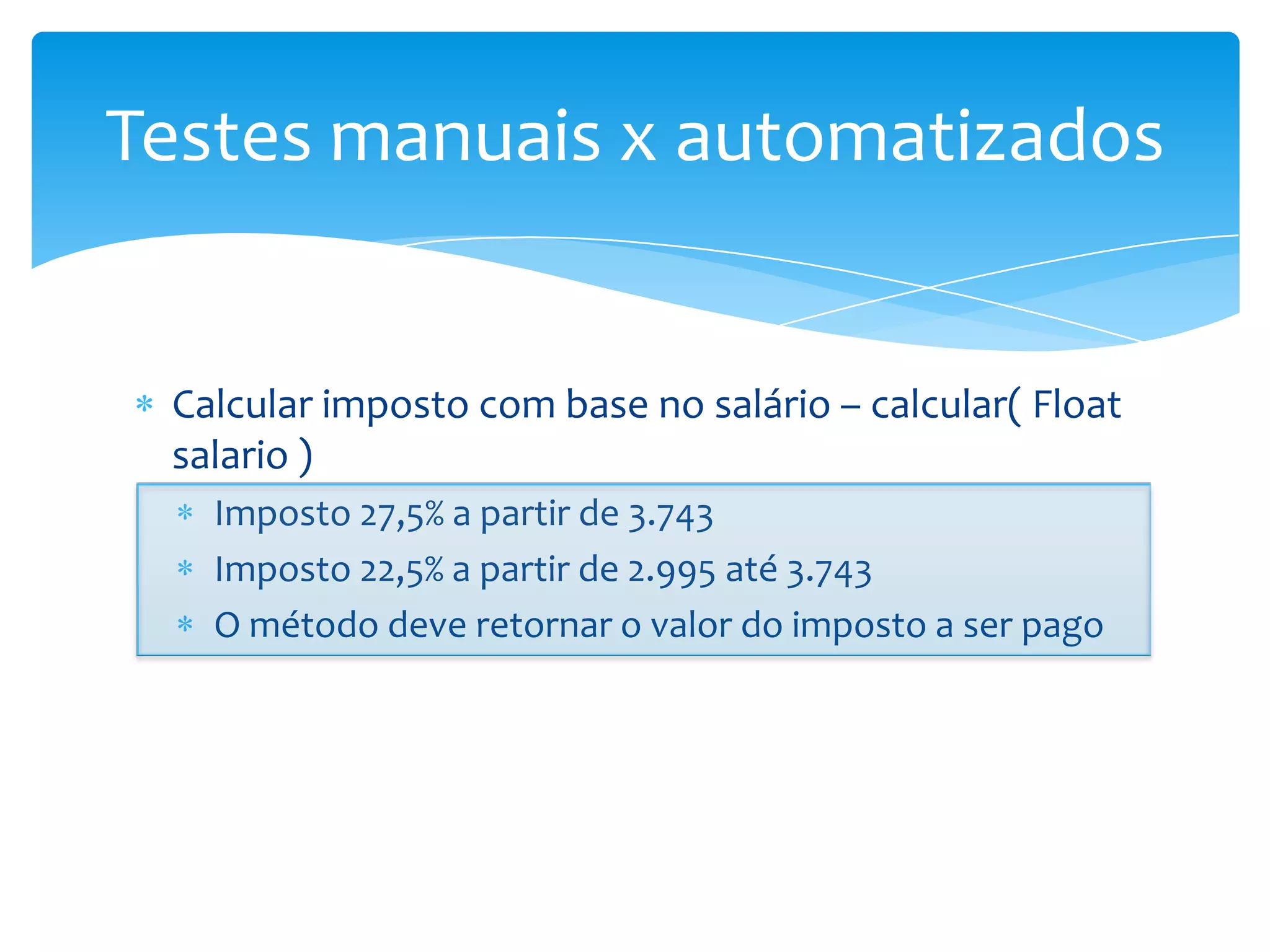 Testes manuais x automatizados


 Calcular imposto com base no salário – calcular( Float
 salario )
   Imposto 27,5% a partir de 3.743
   Imposto 22,5% a partir de 2.995 até 3.743
   O método deve retornar o valor do imposto a ser pago
 