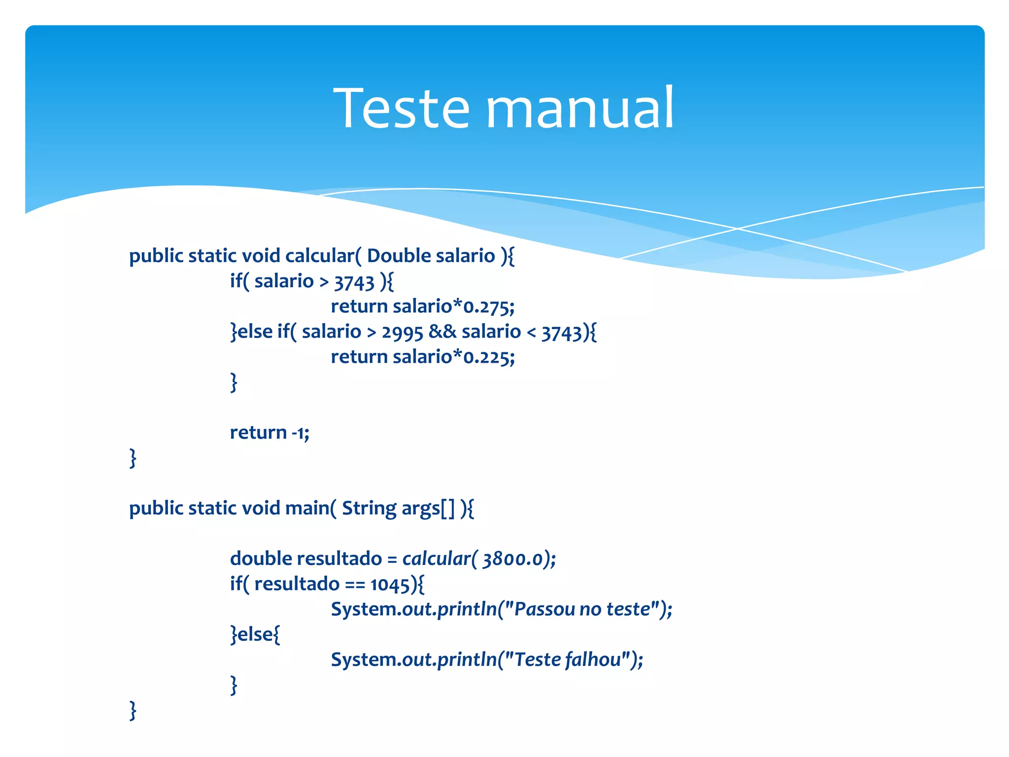 Teste manual

public static void calcular( Double salario ){
            if( salario > 3743 ){
                         return salario*0.275;
            }else if( salario > 2995 && salario < 3743){
                         return salario*0.225;
            }

            return -1;
}

public static void main( String args[] ){

            double resultado = calcular( 3800.0);
            if( resultado == 1045){
                        System.out.println("Passou no teste");
            }else{
                        System.out.println("Teste falhou");
            }
}
 