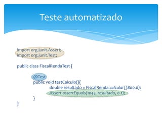 Teste automatizado


import org.junit.Assert;
import org.junit.Test;

public class FiscalRendaTest {

        @Test
        public void testCalculo(){
                 double resultado = FiscalRenda.calcular(3800.0);
                 Assert.assertEquals(1045, resultado, 0.1);
        }
}
 
