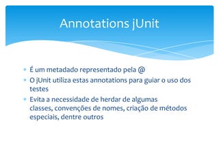 Annotations jUnit


É um metadado representado pela @
O jUnit utiliza estas annotations para guiar o uso dos
testes
Evita a necessidade de herdar de algumas
classes, convenções de nomes, criação de métodos
especiais, dentre outros
 