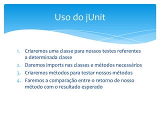 Uso do jUnit


1. Criaremos uma classe para nossos testes referentes
   a determinada classe
2. Daremos imports nas classes e métodos necessários
3. Criaremos métodos para testar nossos métodos
4. Faremos a comparação entre o retorno de nosso
   método com o resultado esperado
 