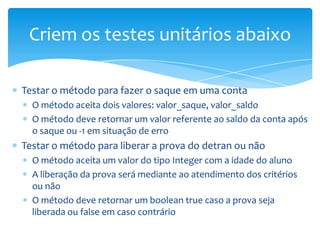 Criem os testes unitários abaixo

Testar o método para fazer o saque em uma conta
  O método aceita dois valores: valor_saque, valor_saldo
  O método deve retornar um valor referente ao saldo da conta após
  o saque ou -1 em situação de erro
Testar o método para liberar a prova do detran ou não
  O método aceita um valor do tipo Integer com a idade do aluno
  A liberação da prova será mediante ao atendimento dos critérios
  ou não
  O método deve retornar um boolean true caso a prova seja
  liberada ou false em caso contrário
 