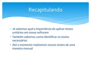 Recapitulando


Já sabemos qual a importância de aplicar testes
unitários em nosso software
Também sabemos como identificar os testes
necessários
Até o momento realizamos nossos testes de uma
maneira manual
 