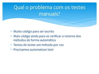 Qual o problema com os testes
          manuais?


Muito código para ser escrito
Mais código ainda para se verificar o retorno dos
métodos de forma automática
Temos de testar um método por vez
Precisamos automatizar isto!
 