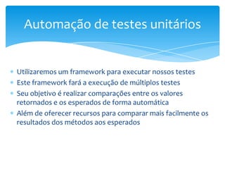 Automação de testes unitários


Utilizaremos um framework para executar nossos testes
Este framework fará a execução de múltiplos testes
Seu objetivo é realizar comparações entre os valores
retornados e os esperados de forma automática
Além de oferecer recursos para comparar mais facilmente os
resultados dos métodos aos esperados
 
