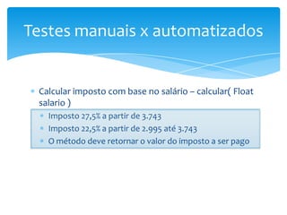 Testes manuais x automatizados


 Calcular imposto com base no salário – calcular( Float
 salario )
   Imposto 27,5% a partir de 3.743
   Imposto 22,5% a partir de 2.995 até 3.743
   O método deve retornar o valor do imposto a ser pago
 