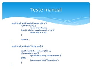 Teste manual

public static void calcular( Double salario ){
            if( salario > 3743 ){
                         return salario*0.275;
            }else if( salario > 2995 && salario < 3743){
                         return salario*0.225;
            }

            return -1;
}

public static void main( String args[] ){

            double resultado = calcular( 3800.0);
            if( resultado == 1045){
                        System.out.println("Passou no teste");
            }else{
                        System.out.println("Teste falhou");
            }
}
 