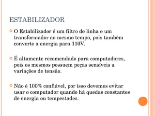ESTABILIZADOR
   O Estabilizador é um filtro de linha e um
    transformador ao mesmo tempo, pois também
    converte a energia para 110V.

   É altamente recomendado para computadores,
    pois os mesmos possuem peças sensíveis a
    variações de tensão.

   Não é 100% confiável, por isso devemos evitar
    usar o computador quando há quedas constantes
    de energia ou tempestades.
 