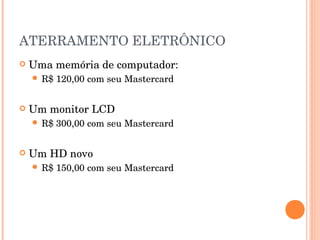 ATERRAMENTO ELETRÔNICO
   Uma memória de computador:
     R$   120,00 com seu Mastercard


   Um monitor LCD
     R$   300,00 com seu Mastercard


   Um HD novo
     R$   150,00 com seu Mastercard
 