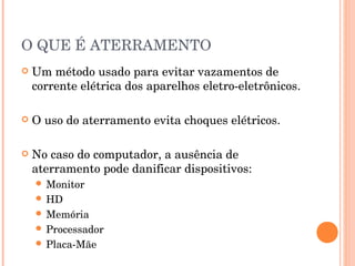 O QUE É ATERRAMENTO
   Um método usado para evitar vazamentos de
    corrente elétrica dos aparelhos eletro-eletrônicos.

   O uso do aterramento evita choques elétricos.

   No caso do computador, a ausência de
    aterramento pode danificar dispositivos:
     Monitor
     HD
     Memória
     Processador
     Placa-Mãe
 