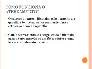COMO FUNCIONA O
ATERRAMENTO?
   O excesso de cargas liberadas pelo aparelho em
    questão são liberadas normalmente para a
    estrutura física do aparelho.

   Com o aterramento, a energia extra é liberada
    para a terra através de um fio condutor e uma
    haste normalmente de cobre.
 