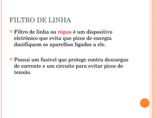 FILTRO DE LINHA
   Filtro de linha ou régua é um dispositivo
    eletrônico que evita que picos de energia
    danifiquem os aparelhos ligados a ele.

   Possui um fusível que protege contra descargas
    de corrente e um circuito para evitar picos de
    tensão.
 