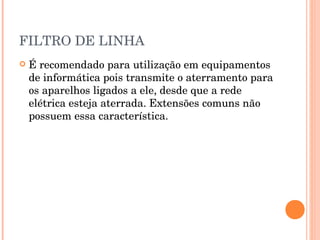 FILTRO DE LINHA
   É recomendado para utilização em equipamentos
    de informática pois transmite o aterramento para
    os aparelhos ligados a ele, desde que a rede
    elétrica esteja aterrada. Extensões comuns não
    possuem essa característica.
 