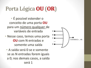 Porta Lógica OU (OR) 
•É possível estender o conceito de uma porta OU para um número qualquer de variáveis de entrada 
•Nesse caso, temos uma porta OU com N entradas e somente uma saída 
•A saída será 0 se e somente se as N entradas forem iguais a 0; nos demais casos, a saída será 1  