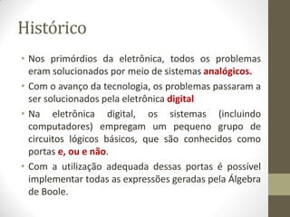 Histórico 
•Nos primórdios da eletrônica, todos os problemas eram solucionados por meio de sistemas analógicos. 
•Com o avanço da tecnologia, os problemas passaram a ser solucionados pela eletrônica digital 
•Na eletrônica digital, os sistemas (incluindo computadores) empregam um pequeno grupo de circuitos lógicos básicos, que são conhecidos como portas e, ou e não. 
•Com a utilização adequada dessas portas é possível implementar todas as expressões geradas pela Álgebra de Boole.  