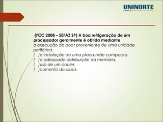 (FCC 2008 – SEFAZ SP) A boa refrigeração de um 
processador geralmente é obtida mediante 
a execução do boot proveniente de uma unidade 
periférica. 
( )a instalação de uma placa-mãe compacta. 
( )a adequada distribuição da memória. 
( )uso de um cooler. 
( )aumento do clock. 
