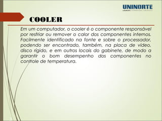 3 
COOLER 
Em um computador, o cooler é o componente responsável 
por resfriar ou remover o calor dos componentes internos. 
Facilmente identificado na fonte e sobre o processador, 
podendo ser encontrado, também, na placa de vídeo, 
disco rígido, e em outros locais do gabinete, de modo a 
garantir o bom desempenho dos componentes no 
controle de temperatura. 
 