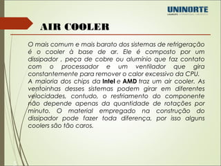 5 
AIR COOLER 
O mais comum e mais barato dos sistemas de refrigeração 
é o cooler à base de ar. Ele é composto por um 
dissipador , peça de cobre ou alumínio que faz contato 
com o processador e um ventilador que gira 
constantemente para remover o calor excessivo da CPU. 
A maioria dos chips da Intel e AMD traz um air cooler. As 
ventoinhas desses sistemas podem girar em diferentes 
velocidades, contudo, o resfriamento do componente 
não depende apenas da quantidade de rotações por 
minuto. O material empregado na construção do 
dissipador pode fazer toda diferença, por isso alguns 
coolers são tão caros. 
 