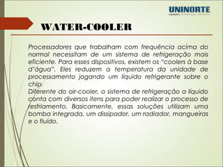 7 
WATER-COOLER 
Processadores que trabalham com frequência acima do 
normal necessitam de um sistema de refrigeração mais 
eficiente. Para esses dispositivos, existem os “coolers à base 
d’água”. Eles reduzem a temperatura da unidade de 
processamento jogando um líquido refrigerante sobre o 
chip. 
Diferente do air-cooler, o sistema de refrigeração a líquido 
conta com diversos itens para poder realizar o processo de 
resfriamento. Basicamente, essas soluções utilizam uma 
bomba integrada, um dissipador, um radiador, mangueiras 
e o fluído. 
 