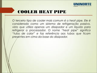 9 
COOLER HEAT PIPE 
O terceiro tipo de cooler mais comum é o heat pipe. Ele é 
considerado como um sistema de refrigeração passivo, 
visto que utiliza apenas um dissipador e um líquido para 
refrigerar o processador. O nome “heat pipe” significa 
“tubo de calor” e faz referência aos tubos que ficam 
presentes em cima da base do dissipador. 
 