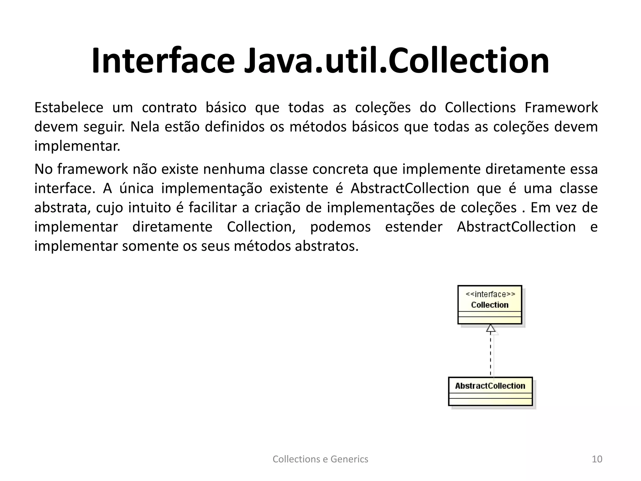 Interface Java.util.Collection
Estabelece um contrato básico que todas as coleções do Collections Framework
devem seguir. Nela estão definidos os métodos básicos que todas as coleções devem
implementar.
No framework não existe nenhuma classe concreta que implemente diretamente essa
interface. A única implementação existente é AbstractCollection que é uma classe
abstrata, cujo intuito é facilitar a criação de implementações de coleções . Em vez de
implementar diretamente Collection, podemos estender AbstractCollection e
implementar somente os seus métodos abstratos.
Collections e Generics 10
 