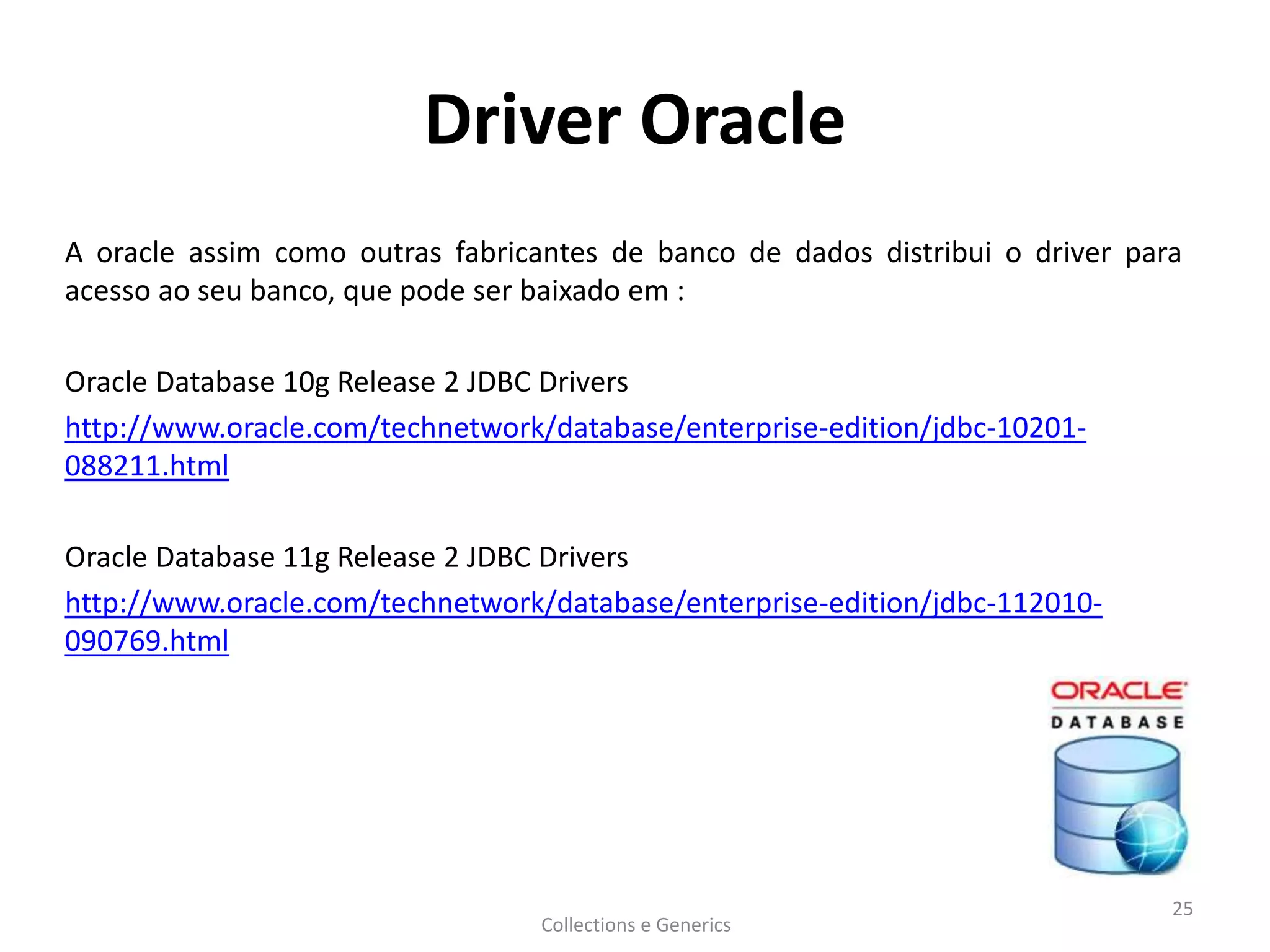 Driver Oracle
A oracle assim como outras fabricantes de banco de dados distribui o driver para
acesso ao seu banco, que pode ser baixado em :
Oracle Database 10g Release 2 JDBC Drivers
http://www.oracle.com/technetwork/database/enterprise-edition/jdbc-10201-
088211.html
Oracle Database 11g Release 2 JDBC Drivers
http://www.oracle.com/technetwork/database/enterprise-edition/jdbc-112010-
090769.html
Collections e Generics
25
 