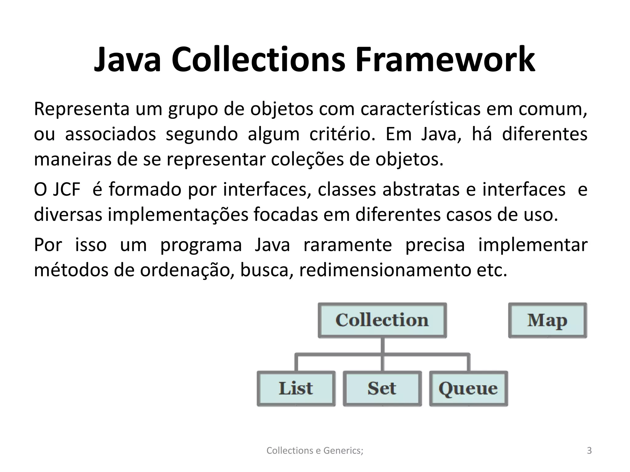 Java Collections Framework
Representa um grupo de objetos com características em comum,
ou associados segundo algum critério. Em Java, há diferentes
maneiras de se representar coleções de objetos.
O JCF é formado por interfaces, classes abstratas e interfaces e
diversas implementações focadas em diferentes casos de uso.
Por isso um programa Java raramente precisa implementar
métodos de ordenação, busca, redimensionamento etc.
Collections e Generics; 3
 