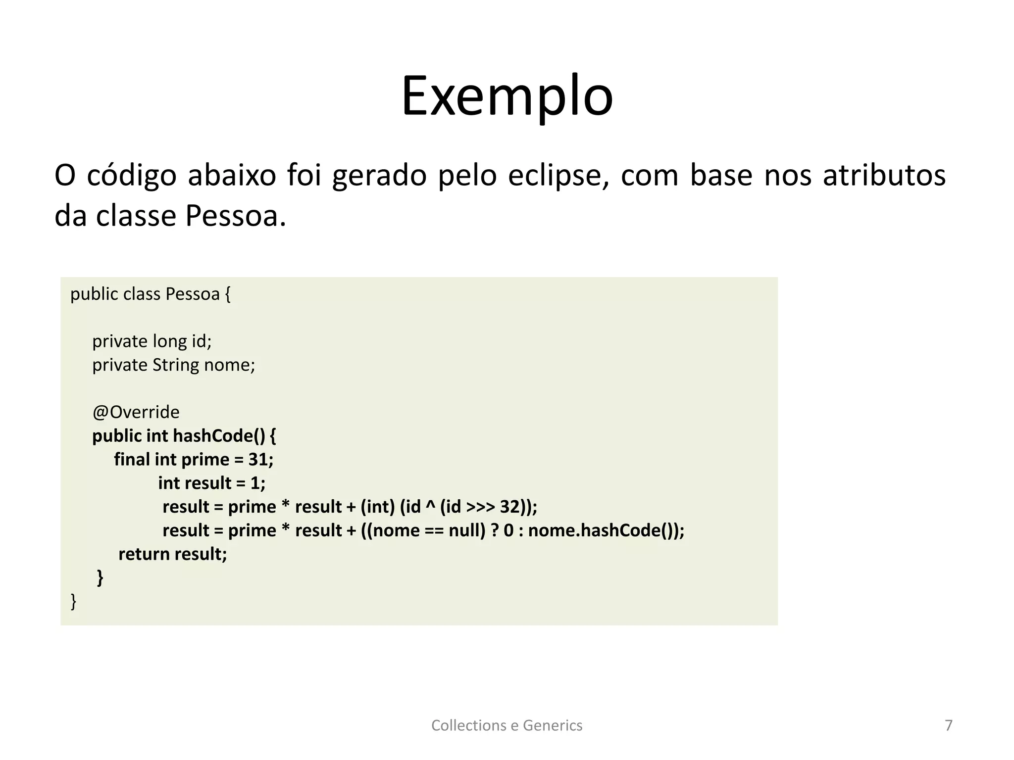 Exemplo
Collections e Generics 7
public class Pessoa {
private long id;
private String nome;
@Override
public int hashCode() {
final int prime = 31;
int result = 1;
result = prime * result + (int) (id ^ (id >>> 32));
result = prime * result + ((nome == null) ? 0 : nome.hashCode());
return result;
}
}
O código abaixo foi gerado pelo eclipse, com base nos atributos
da classe Pessoa.
 