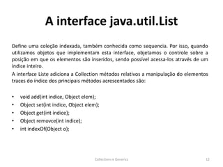 A interface java.util.List
Define uma coleção indexada, também conhecida como sequencia. Por isso, quando
utilizamos objetos que implementam esta interface, objetamos o controle sobre a
posição em que os elementos são inseridos, sendo possível acessa-los através de um
índice inteiro.
A interface Liste adiciona a Collection métodos relativos a manipulação do elementos
traces do índice dos principais métodos acrescentados são:
• void add(int indice, Object elem);
• Object set(int indice, Object elem);
• Object get(int indice);
• Object removce(int indice);
• int indexOf(Object o);
Collections e Generics 12
 