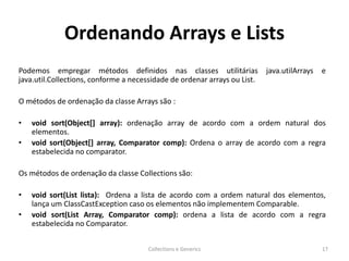 Ordenando Arrays e Lists
Podemos empregar métodos definidos nas classes utilitárias java.utilArrays e
java.util.Collections, conforme a necessidade de ordenar arrays ou List.
O métodos de ordenação da classe Arrays são :
• void sort(Object[] array): ordenação array de acordo com a ordem natural dos
elementos.
• void sort(Object[] array, Comparator comp): Ordena o array de acordo com a regra
estabelecida no comparator.
Os métodos de ordenação da classe Collections são:
• void sort(List lista): Ordena a lista de acordo com a ordem natural dos elementos,
lança um ClassCastException caso os elementos não implementem Comparable.
• void sort(List Array, Comparator comp): ordena a lista de acordo com a regra
estabelecida no Comparator.
Collections e Generics 17
 