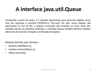 A interface java.util.Queue
Introduzida a partir do Java5, e é utilizada tipicamente para gerenciar objetos como
uma fila seguindo o conceito FIFO(first-in, first-out). Ou seja, novos objetos são
adicionados no fim da fila, e objetos removidos são tomados no inicio. Além dos
métodos básicos da interface Collection, a interface Queue também oferece métodos
adicionais de inserção remoção e verificação de objetos.
Métodos definidos pela interface:
• boolean add(Object o);
• boolean remove(Object o);
• Object element();
Collections e Generics 18
 