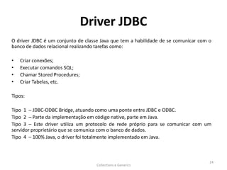 Driver JDBC
O driver JDBC é um conjunto de classe Java que tem a habilidade de se comunicar com o
banco de dados relacional realizando tarefas como:
• Criar conexões;
• Executar comandos SQL;
• Chamar Stored Procedures;
• Criar Tabelas, etc.
Tipos:
Tipo 1 – JDBC-ODBC Bridge, atuando como uma ponte entre JDBC e ODBC.
Tipo 2 – Parte da implementação em código nativo, parte em Java.
Tipo 3 – Este driver utiliza um protocolo de rede próprio para se comunicar com um
servidor proprietário que se comunica com o banco de dados.
Tipo 4 – 100% Java, o driver foi totalmente implementado em Java.
Collections e Generics
24
 