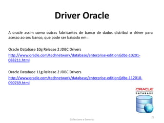 Driver Oracle
A oracle assim como outras fabricantes de banco de dados distribui o driver para
acesso ao seu banco, que pode ser baixado em :
Oracle Database 10g Release 2 JDBC Drivers
http://www.oracle.com/technetwork/database/enterprise-edition/jdbc-10201-
088211.html
Oracle Database 11g Release 2 JDBC Drivers
http://www.oracle.com/technetwork/database/enterprise-edition/jdbc-112010-
090769.html
Collections e Generics
25
 