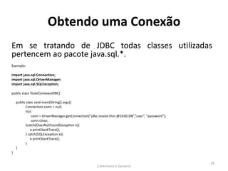 Obtendo uma Conexão
Em se tratando de JDBC todas classes utilizadas
pertencem ao pacote java.sql.*.
Exemplo:
import java.sql.Connection;
import java.sql.DriverManager;
import java.sql.SQLException;
public class TesteConexaoJDBC{
public staic void main(String[] args){
Connection conn = null;
try{
conn = DriverManager.getConnection(“jdbc:oracle:thin:@1030:DB”,”user”, “password”);
conn.close;
}catch(ClassNotFoundException e){
e.printStackTrace();
} catch(SQLException e){
e.printStackTrace();
}
}
}
Collections e Generics
26
 