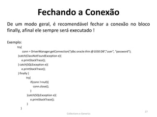 Fechando a Conexão
De um modo geral, é recomendável fechar a conexão no bloco
finally, afinal ele sempre será executado !
Exemplo:
try{
conn = DriverManager.getConnection(“jdbc:oracle:thin:@1030:DB”,”user”, “password”);
}catch(ClassNotFoundException e){
e.printStackTrace();
} catch(SQLException e){
e.printStackTrace();
} finally {
try{
if(conn !=null){
conn.close();
}
}catch(SQLException e){
e.printStackTrace();
}
}
Collections e Generics
27
 