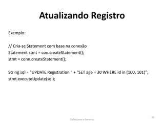 Atualizando Registro
Exemplo:
// Cria-se Statement com base na conexão
Statement stmt = con.createStatement();
stmt = conn.createStatement();
String sql = "UPDATE Registration " + "SET age = 30 WHERE id in (100, 101)";
stmt.executeUpdate(sql);
Collections e Generics
30
 