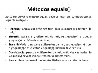 Métodos equals()
Ao sobrescrever o método equals deve se levar em consideração as
seguintes relações:
• Reflexão: x.equals(x) deve ser true para qualquer x diferente de
null;
• Simetria: para x e y diferentes de null, se x.equals(y) é true, e
y.equals(x) também deve ser true;
• Transitividade: para x,y e z diferentes de null, se x.equals(y) é true,
e y.equals(z) é true, então x.equals(z) também deve ser true.
• Consistencia: para x e y diferentes de null, múltiplas chamadas de
x.equals(y) devem sempre retornar o mesmo valor.
• Para x diferente de null, x.equals(null) deve sempre retornar false.
Collections e Generics 6
 