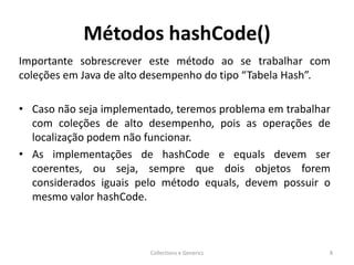 Métodos hashCode()
Importante sobrescrever este método ao se trabalhar com
coleções em Java de alto desempenho do tipo “Tabela Hash”.
• Caso não seja implementado, teremos problema em trabalhar
com coleções de alto desempenho, pois as operações de
localização podem não funcionar.
• As implementações de hashCode e equals devem ser
coerentes, ou seja, sempre que dois objetos forem
considerados iguais pelo método equals, devem possuir o
mesmo valor hashCode.
Collections e Generics 8
 