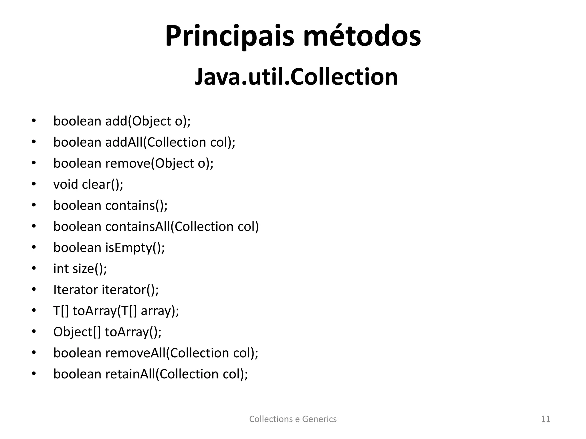 Principais métodos
Java.util.Collection
• boolean add(Object o);
• boolean addAll(Collection col);
• boolean remove(Object o);
• void clear();
• boolean contains();
• boolean containsAll(Collection col)
• boolean isEmpty();
• int size();
• Iterator iterator();
• T[] toArray(T[] array);
• Object[] toArray();
• boolean removeAll(Collection col);
• boolean retainAll(Collection col);
Collections e Generics 11
 