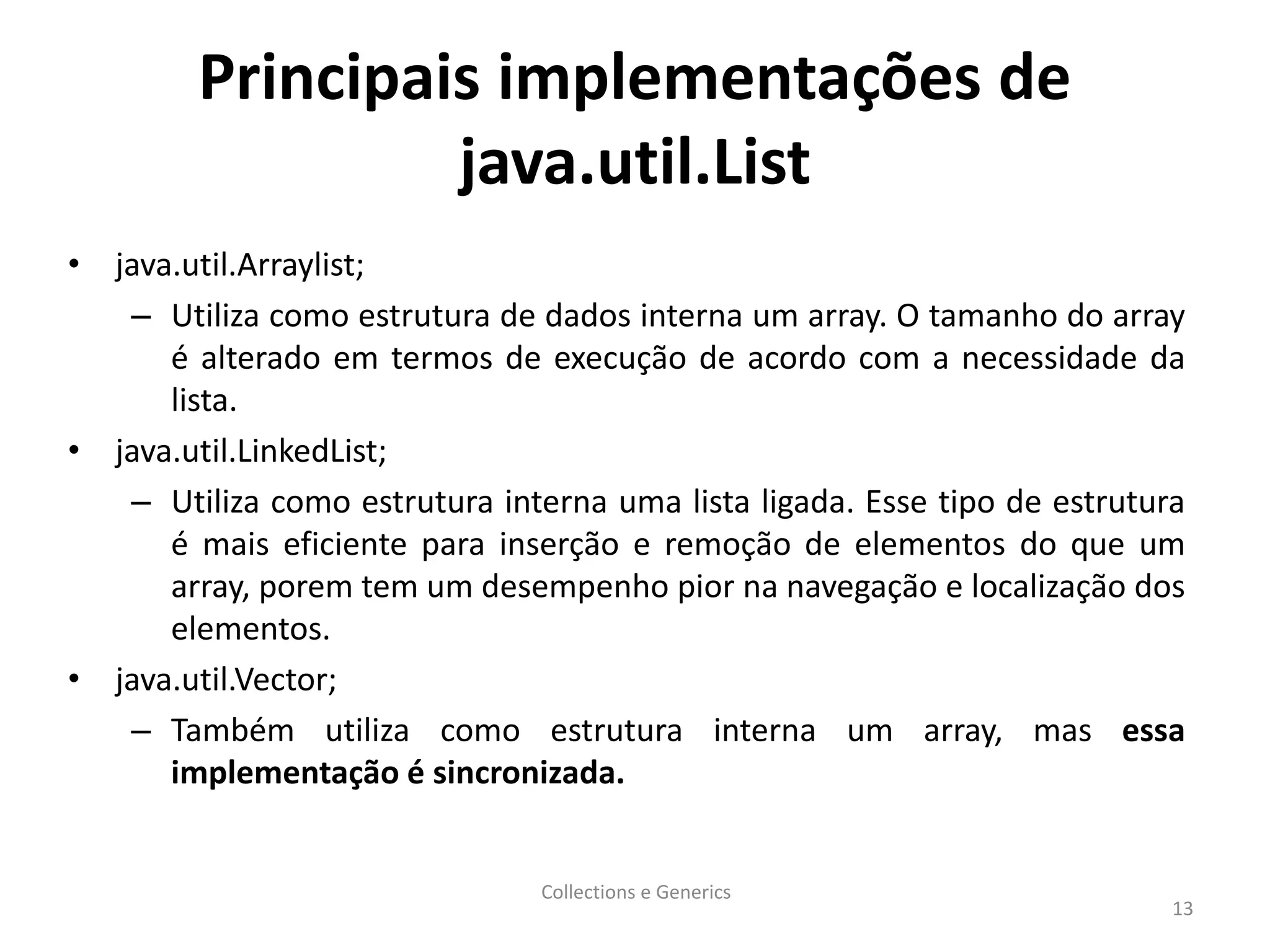 Principais implementações de
java.util.List
• java.util.Arraylist;
– Utiliza como estrutura de dados interna um array. O tamanho do array
é alterado em termos de execução de acordo com a necessidade da
lista.
• java.util.LinkedList;
– Utiliza como estrutura interna uma lista ligada. Esse tipo de estrutura
é mais eficiente para inserção e remoção de elementos do que um
array, porem tem um desempenho pior na navegação e localização dos
elementos.
• java.util.Vector;
– Também utiliza como estrutura interna um array, mas essa
implementação é sincronizada.
Collections e Generics
13
 