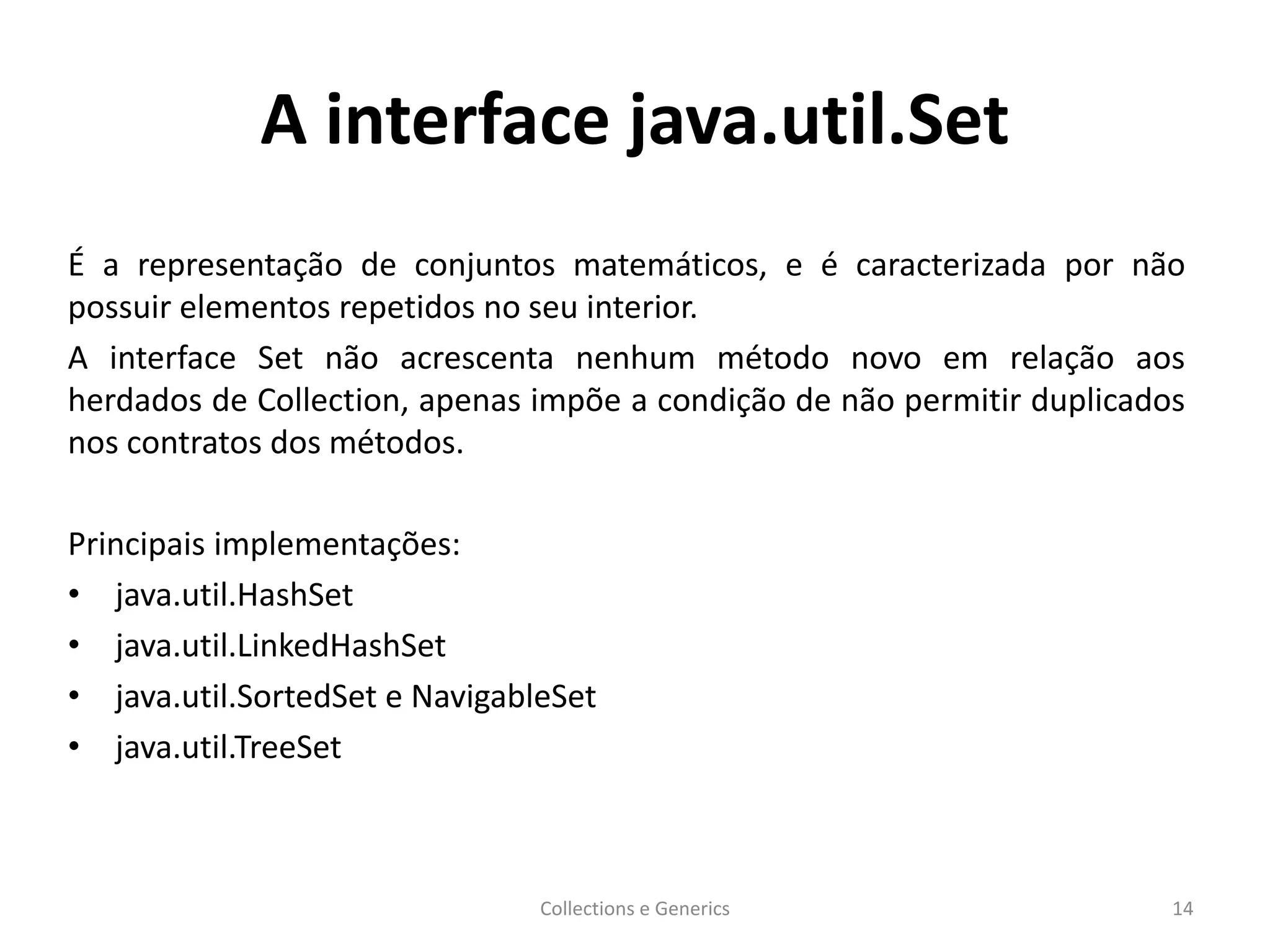 A interface java.util.Set
É a representação de conjuntos matemáticos, e é caracterizada por não
possuir elementos repetidos no seu interior.
A interface Set não acrescenta nenhum método novo em relação aos
herdados de Collection, apenas impõe a condição de não permitir duplicados
nos contratos dos métodos.
Principais implementações:
• java.util.HashSet
• java.util.LinkedHashSet
• java.util.SortedSet e NavigableSet
• java.util.TreeSet
Collections e Generics 14
 
