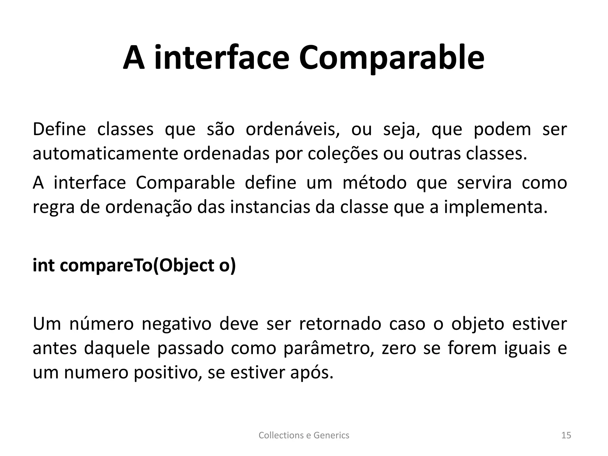 A interface Comparable
Define classes que são ordenáveis, ou seja, que podem ser
automaticamente ordenadas por coleções ou outras classes.
A interface Comparable define um método que servira como
regra de ordenação das instancias da classe que a implementa.
int compareTo(Object o)
Um número negativo deve ser retornado caso o objeto estiver
antes daquele passado como parâmetro, zero se forem iguais e
um numero positivo, se estiver após.
Collections e Generics 15
 