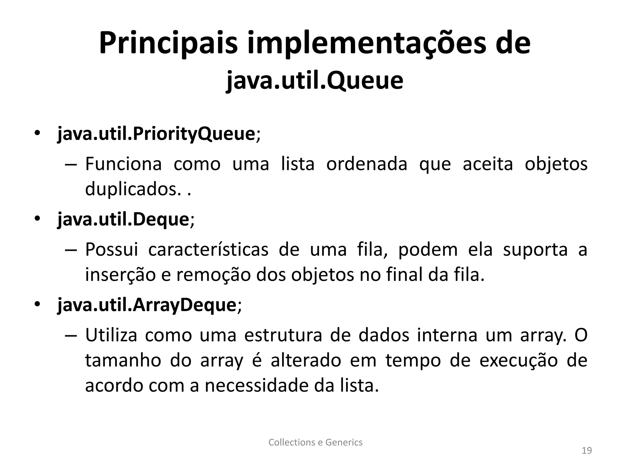 Principais implementações de
java.util.Queue
• java.util.PriorityQueue;
– Funciona como uma lista ordenada que aceita objetos
duplicados. .
• java.util.Deque;
– Possui características de uma fila, podem ela suporta a
inserção e remoção dos objetos no final da fila.
• java.util.ArrayDeque;
– Utiliza como uma estrutura de dados interna um array. O
tamanho do array é alterado em tempo de execução de
acordo com a necessidade da lista.
Collections e Generics
19
 