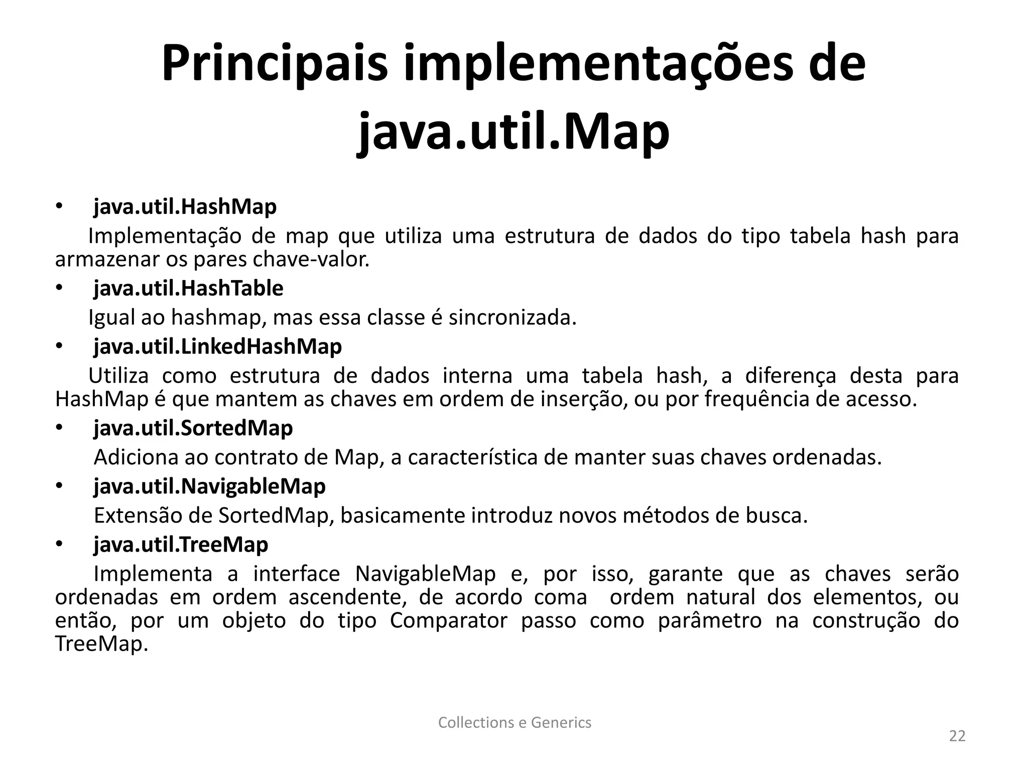 Principais implementações de
java.util.Map
• java.util.HashMap
Implementação de map que utiliza uma estrutura de dados do tipo tabela hash para
armazenar os pares chave-valor.
• java.util.HashTable
Igual ao hashmap, mas essa classe é sincronizada.
• java.util.LinkedHashMap
Utiliza como estrutura de dados interna uma tabela hash, a diferença desta para
HashMap é que mantem as chaves em ordem de inserção, ou por frequência de acesso.
• java.util.SortedMap
Adiciona ao contrato de Map, a característica de manter suas chaves ordenadas.
• java.util.NavigableMap
Extensão de SortedMap, basicamente introduz novos métodos de busca.
• java.util.TreeMap
Implementa a interface NavigableMap e, por isso, garante que as chaves serão
ordenadas em ordem ascendente, de acordo coma ordem natural dos elementos, ou
então, por um objeto do tipo Comparator passo como parâmetro na construção do
TreeMap.
Collections e Generics
22
 
