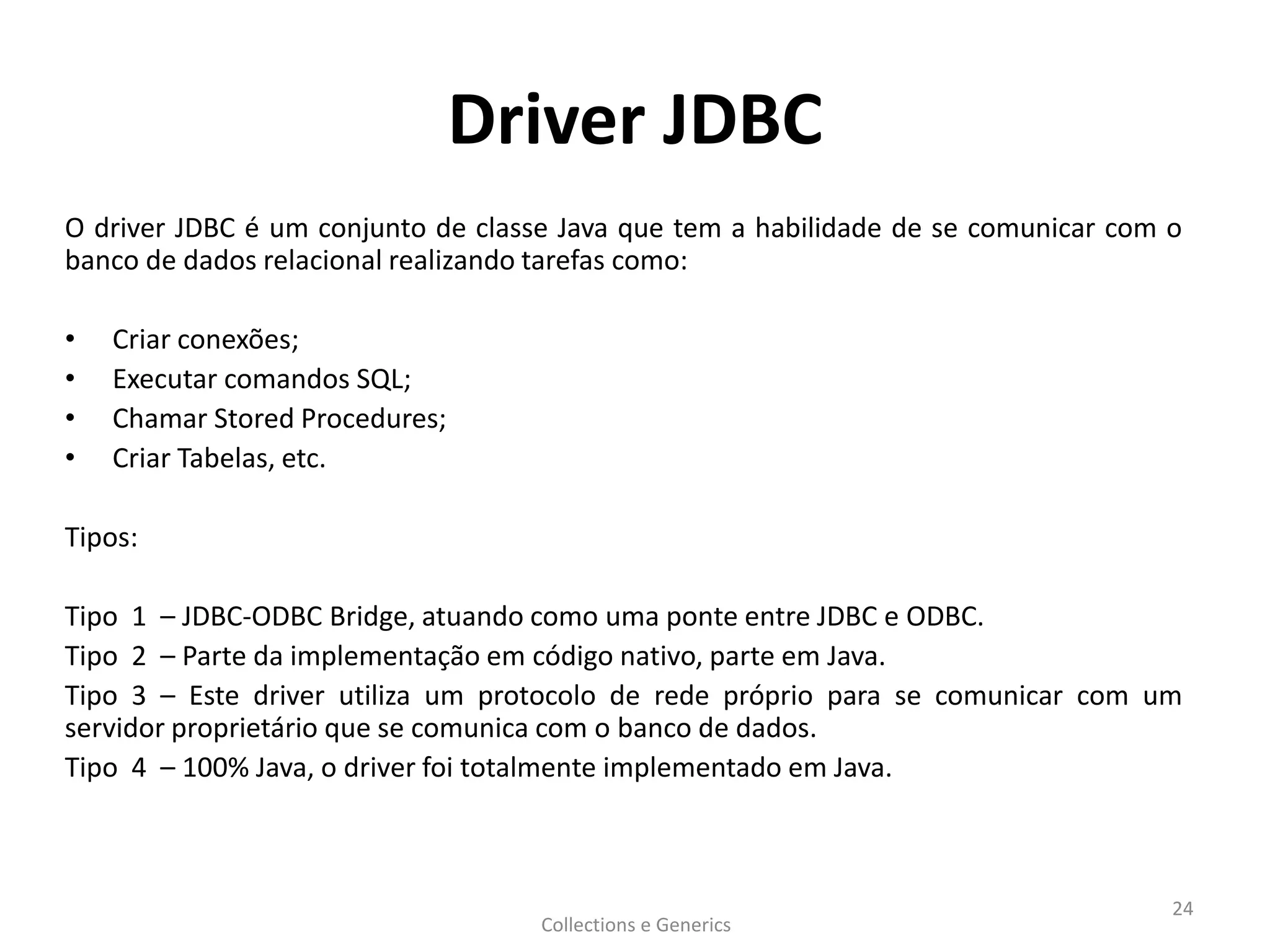Driver JDBC
O driver JDBC é um conjunto de classe Java que tem a habilidade de se comunicar com o
banco de dados relacional realizando tarefas como:
• Criar conexões;
• Executar comandos SQL;
• Chamar Stored Procedures;
• Criar Tabelas, etc.
Tipos:
Tipo 1 – JDBC-ODBC Bridge, atuando como uma ponte entre JDBC e ODBC.
Tipo 2 – Parte da implementação em código nativo, parte em Java.
Tipo 3 – Este driver utiliza um protocolo de rede próprio para se comunicar com um
servidor proprietário que se comunica com o banco de dados.
Tipo 4 – 100% Java, o driver foi totalmente implementado em Java.
Collections e Generics
24
 