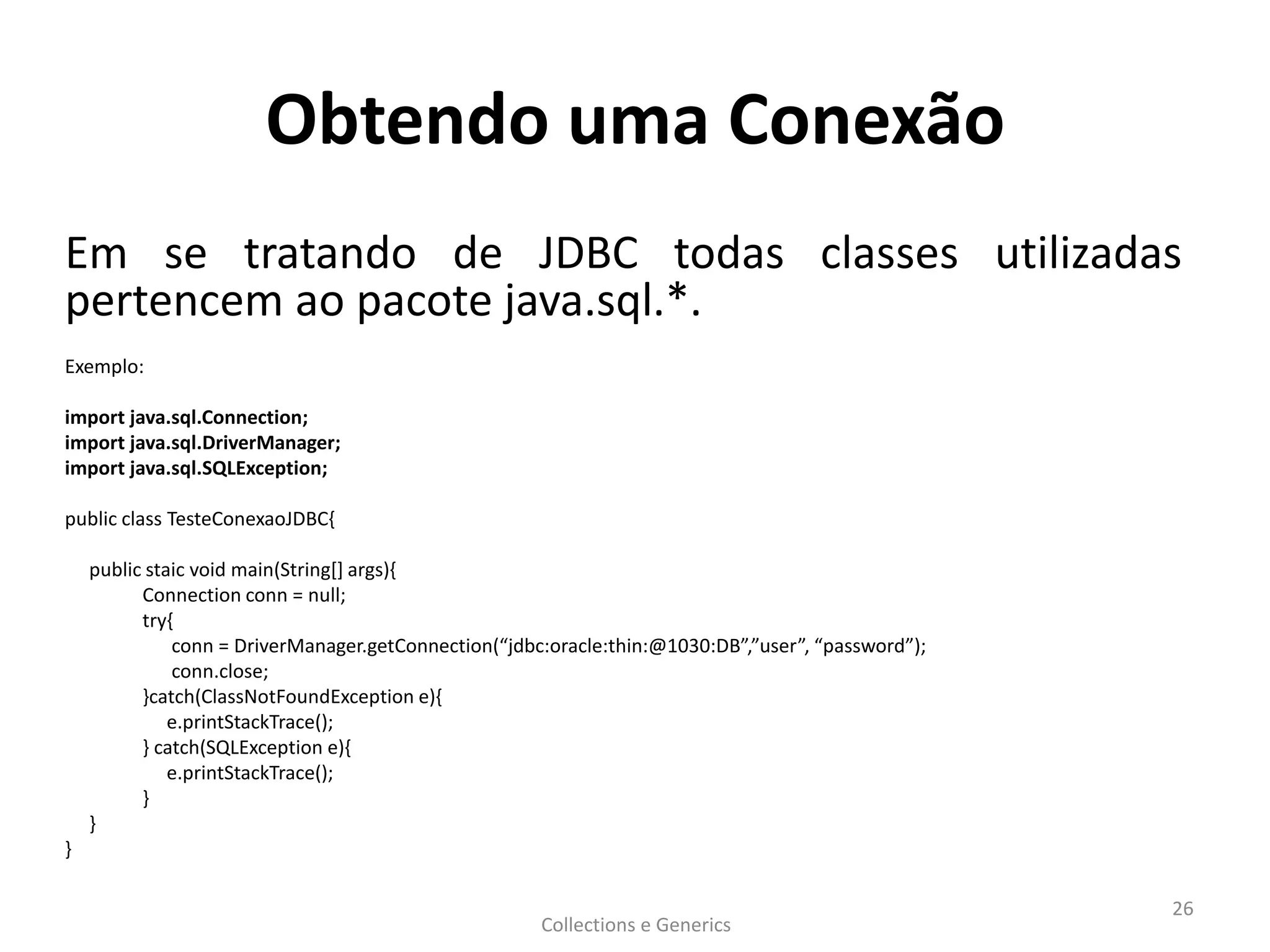Obtendo uma Conexão
Em se tratando de JDBC todas classes utilizadas
pertencem ao pacote java.sql.*.
Exemplo:
import java.sql.Connection;
import java.sql.DriverManager;
import java.sql.SQLException;
public class TesteConexaoJDBC{
public staic void main(String[] args){
Connection conn = null;
try{
conn = DriverManager.getConnection(“jdbc:oracle:thin:@1030:DB”,”user”, “password”);
conn.close;
}catch(ClassNotFoundException e){
e.printStackTrace();
} catch(SQLException e){
e.printStackTrace();
}
}
}
Collections e Generics
26
 