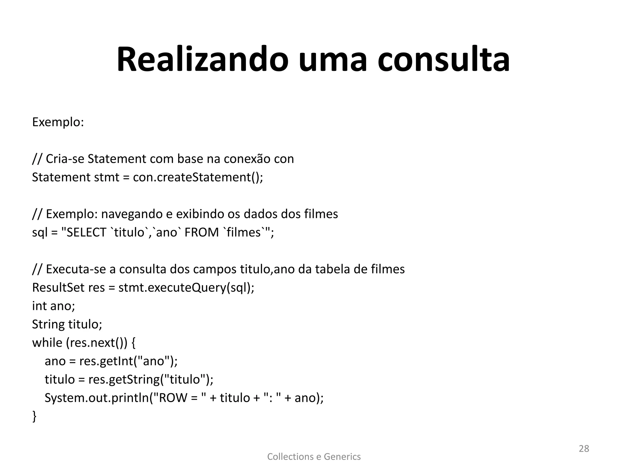 Realizando uma consulta
Exemplo:
// Cria-se Statement com base na conexão con
Statement stmt = con.createStatement();
// Exemplo: navegando e exibindo os dados dos filmes
sql = "SELECT `titulo`,`ano` FROM `filmes`";
// Executa-se a consulta dos campos titulo,ano da tabela de filmes
ResultSet res = stmt.executeQuery(sql);
int ano;
String titulo;
while (res.next()) {
ano = res.getInt("ano");
titulo = res.getString("titulo");
System.out.println("ROW = " + titulo + ": " + ano);
}
Collections e Generics
28
 