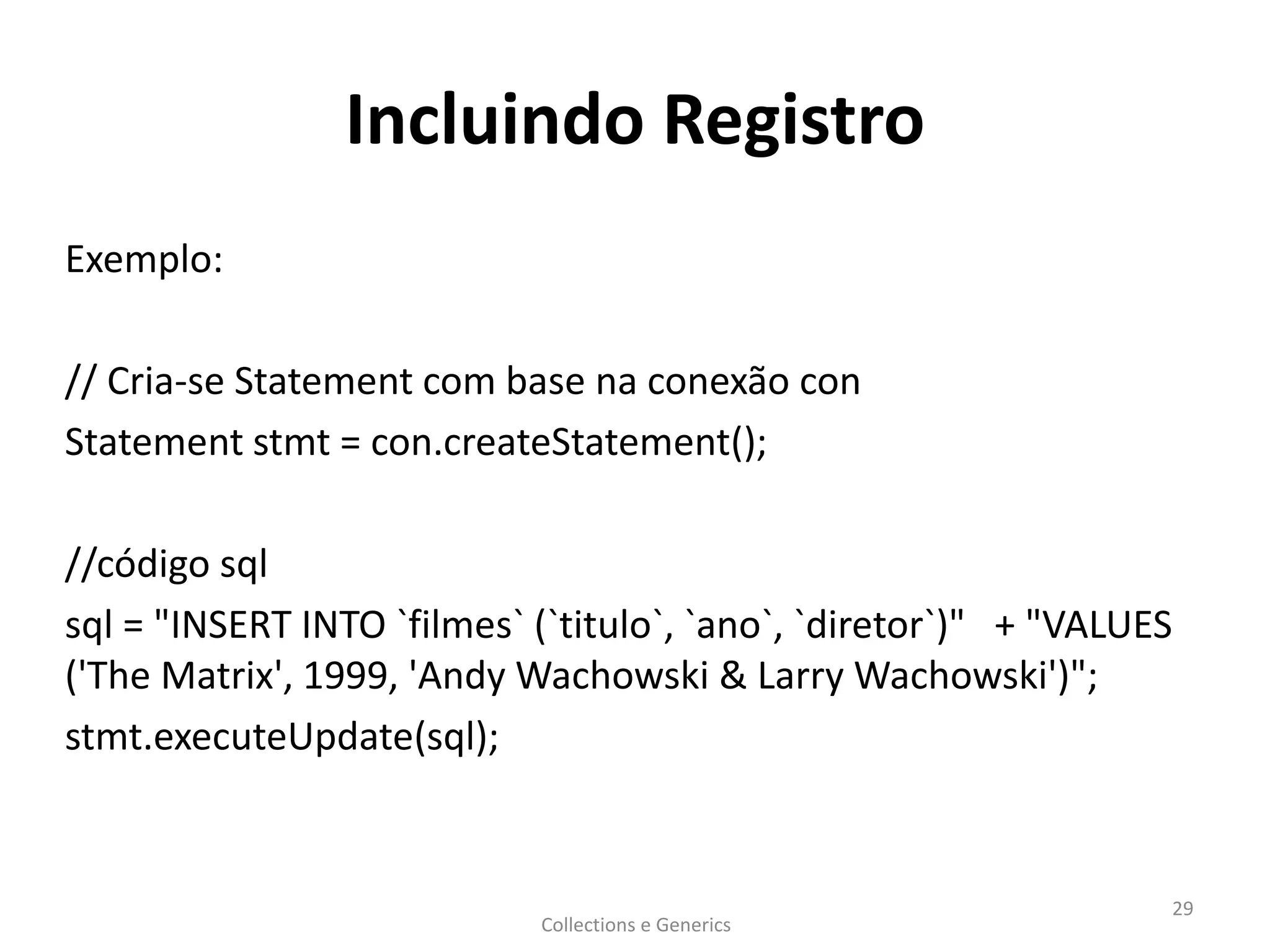 Incluindo Registro
Exemplo:
// Cria-se Statement com base na conexão con
Statement stmt = con.createStatement();
//código sql
sql = "INSERT INTO `filmes` (`titulo`, `ano`, `diretor`)" + "VALUES
('The Matrix', 1999, 'Andy Wachowski & Larry Wachowski')";
stmt.executeUpdate(sql);
Collections e Generics
29
 