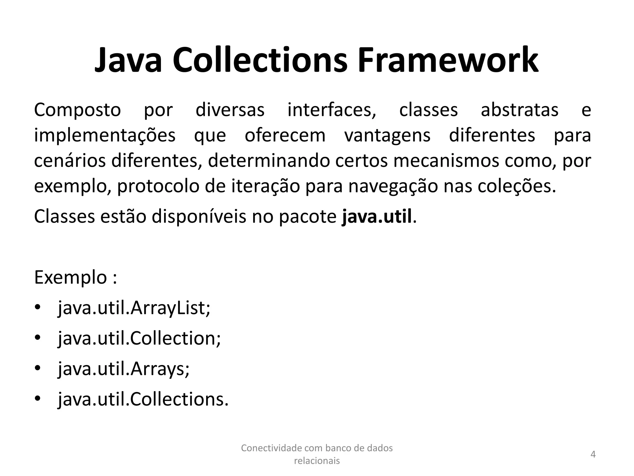 Java Collections Framework
Composto por diversas interfaces, classes abstratas e
implementações que oferecem vantagens diferentes para
cenários diferentes, determinando certos mecanismos como, por
exemplo, protocolo de iteração para navegação nas coleções.
Classes estão disponíveis no pacote java.util.
Exemplo :
• java.util.ArrayList;
• java.util.Collection;
• java.util.Arrays;
• java.util.Collections.
Conectividade com banco de dados
relacionais
4
 