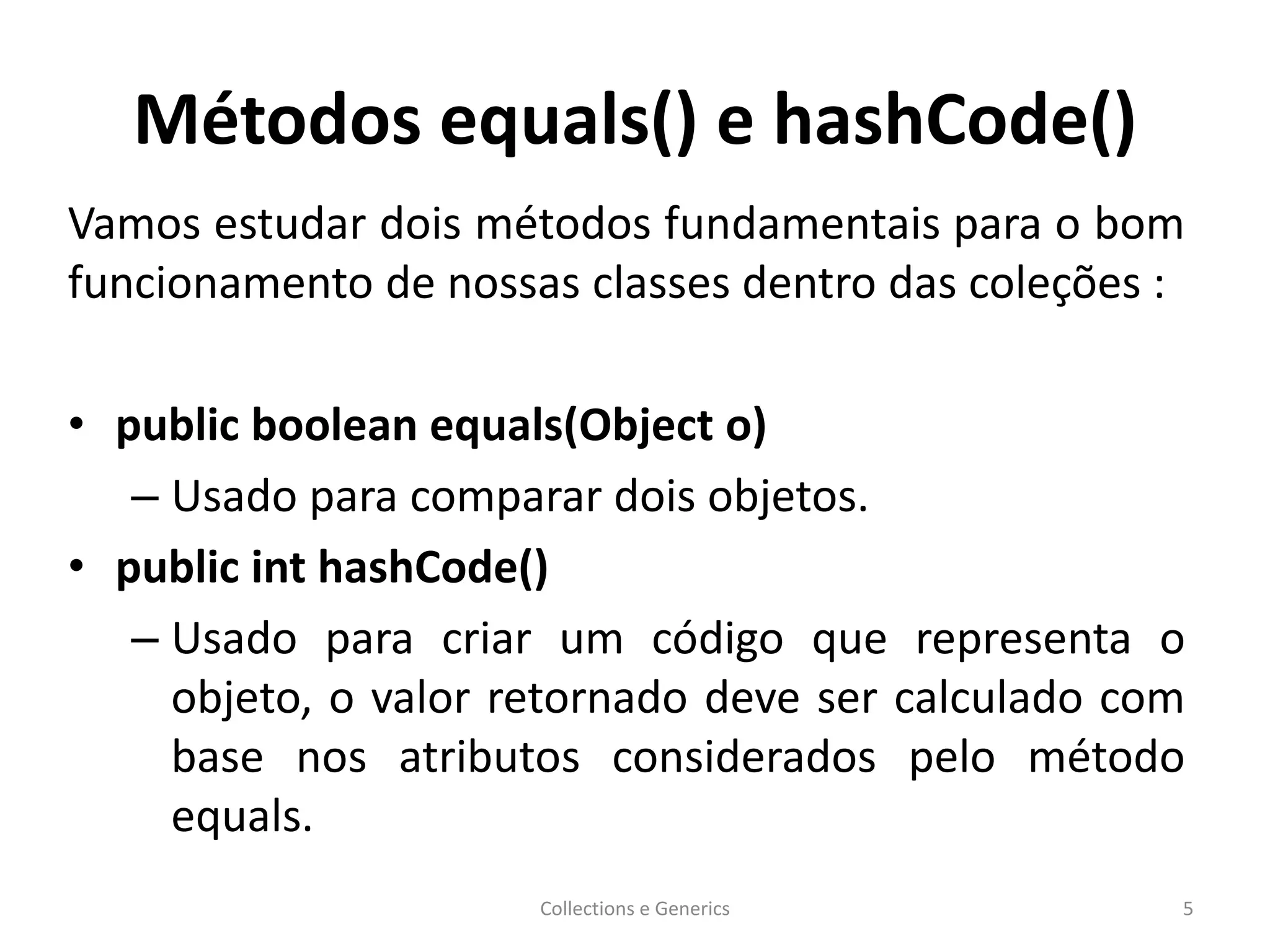 Métodos equals() e hashCode()
Vamos estudar dois métodos fundamentais para o bom
funcionamento de nossas classes dentro das coleções :
• public boolean equals(Object o)
– Usado para comparar dois objetos.
• public int hashCode()
– Usado para criar um código que representa o
objeto, o valor retornado deve ser calculado com
base nos atributos considerados pelo método
equals.
Collections e Generics 5
 